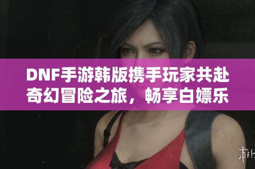 DNF手游韓版攜手玩家共赴奇幻冒險之旅，暢享白嫖樂趣