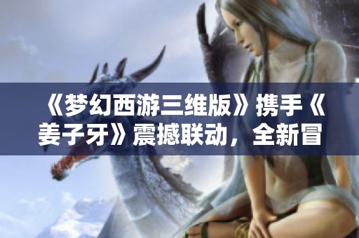 《夢幻西游三維版》攜手《姜子牙》震撼聯動，全新冒險等你體驗！