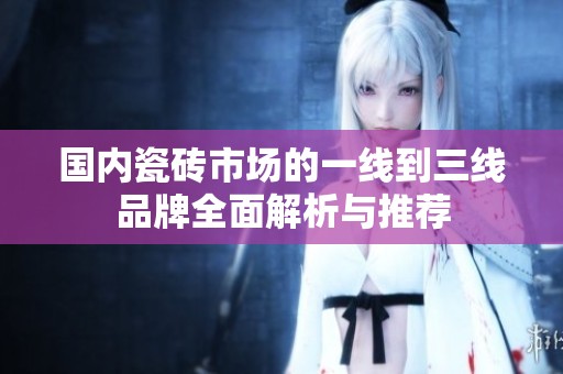 國內瓷磚市場的一線到三線品牌全面解析與推薦