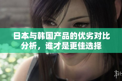 日本與韓國產品的優劣對比分析，誰才是更佳選擇