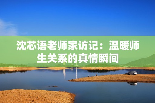 沈芯語老師家訪記：溫暖師生關系的真情瞬間