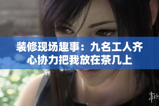 裝修現(xiàn)場趣事：九名工人齊心協(xié)力把我放在茶幾上
