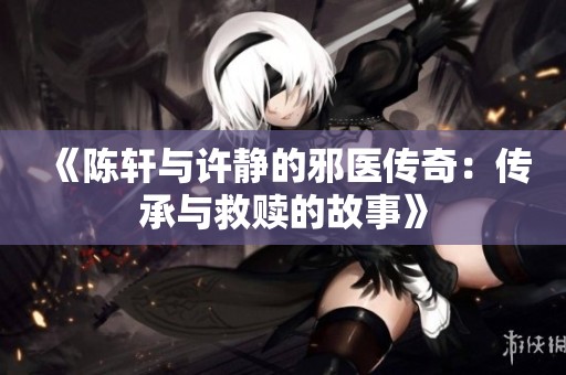 《陳軒與許靜的邪醫(yī)傳奇：傳承與救贖的故事》