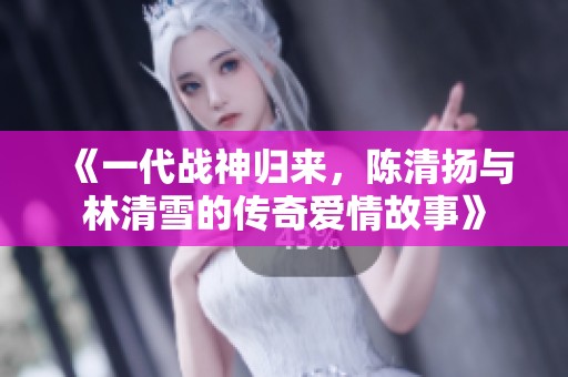 《一代戰神歸來，陳清揚與林清雪的傳奇愛情故事》