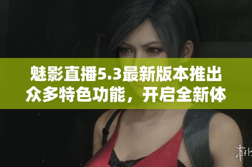 魅影直播5.3最新版本推出眾多特色功能，開啟全新體驗