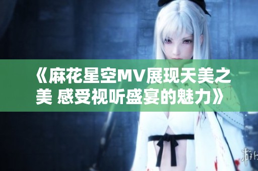 《麻花星空MV展現天美之美 感受視聽盛宴的魅力》