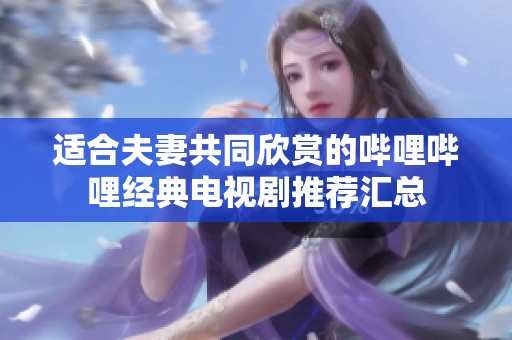 適合夫妻共同欣賞的嗶哩嗶哩經典電視劇推薦匯總