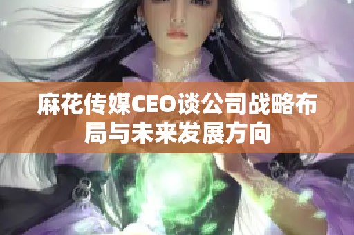 麻花傳媒CEO談公司戰(zhàn)略布局與未來(lái)發(fā)展方向