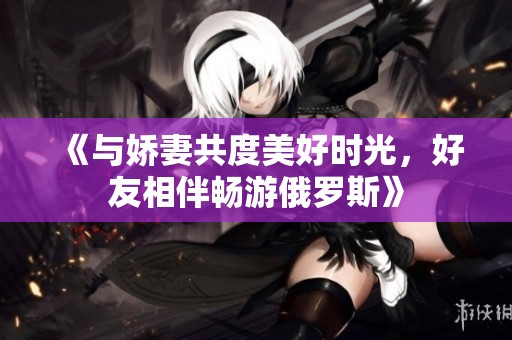 《與嬌妻共度美好時光，好友相伴暢游俄羅斯》