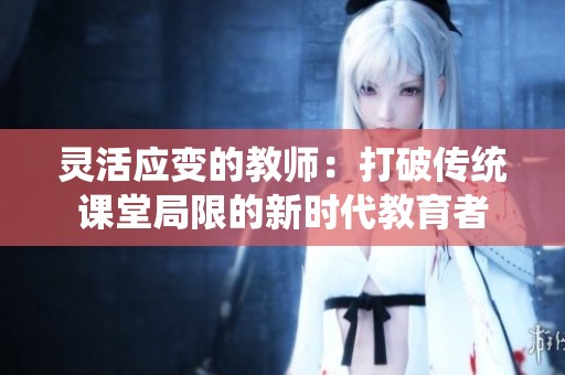 靈活應變的教師：打破傳統課堂局限的新時代教育者