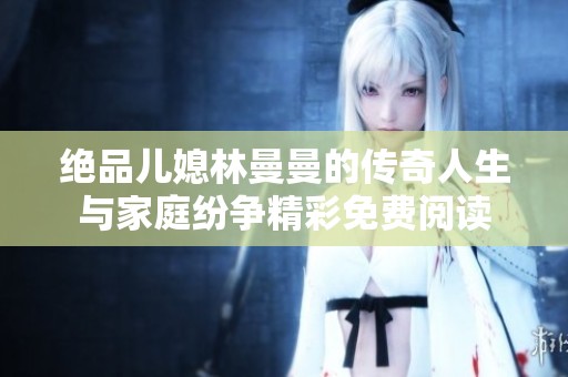 絕品兒媳林曼曼的傳奇人生與家庭紛爭精彩免費閱讀