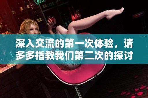 深入交流的第一次體驗(yàn)，請(qǐng)多多指教我們第二次的探討內(nèi)容