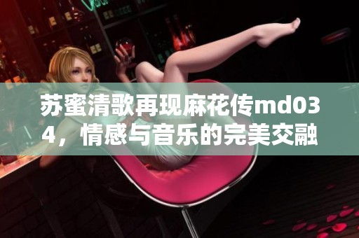 蘇蜜清歌再現麻花傳md034，情感與音樂的完美交融