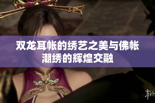 雙龍耳帳的繡藝之美與佛帳潮繡的輝煌交融