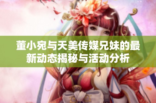 董小宛與天美傳媒兄妹的最新動態(tài)揭秘與活動分析