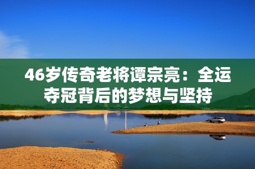 46歲傳奇老將譚宗亮：全運奪冠背后的夢想與堅持