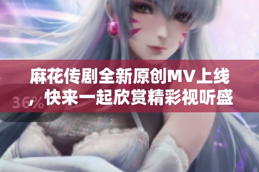 麻花傳劇全新原創(chuàng)MV上線，快來一起欣賞精彩視聽盛宴