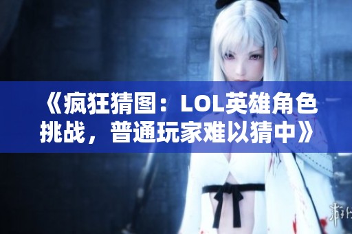 《瘋狂猜圖：LOL英雄角色挑戰，普通玩家難以猜中》