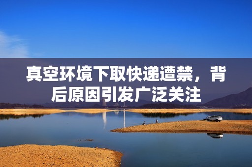 真空環(huán)境下取快遞遭禁，背后原因引發(fā)廣泛關(guān)注