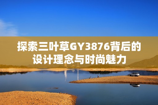 探索三葉草GY3876背后的設(shè)計(jì)理念與時(shí)尚魅力