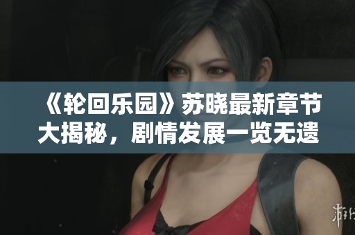 《輪回樂園》蘇曉最新章節大揭秘，劇情發展一覽無遺