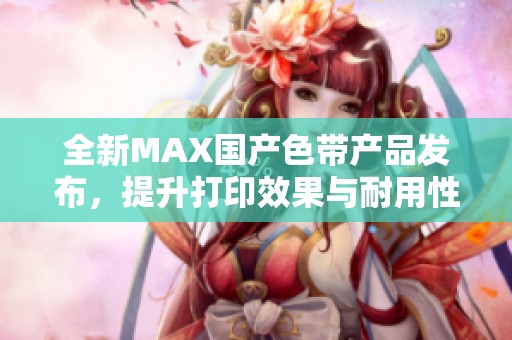 全新MAX國產色帶產品發布，提升打印效果與耐用性