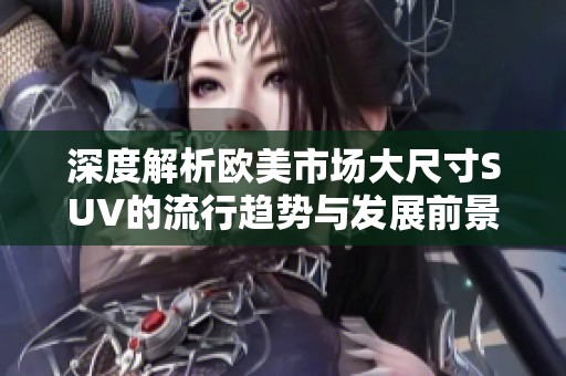 深度解析歐美市場大尺寸SUV的流行趨勢與發(fā)展前景
