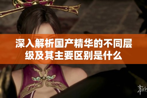 深入解析國(guó)產(chǎn)精華的不同層級(jí)及其主要區(qū)別是什么