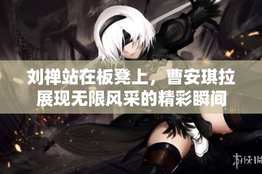 劉禪站在板凳上，曹安琪拉展現無限風采的精彩瞬間