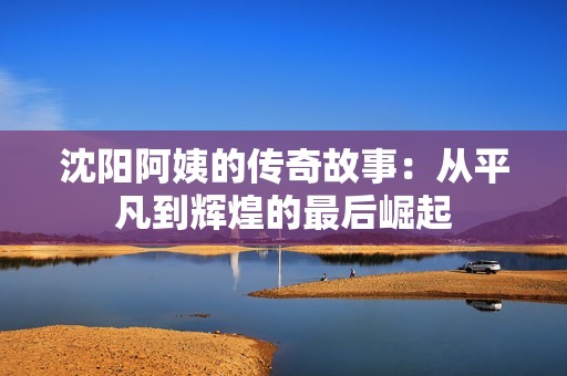 沈陽阿姨的傳奇故事：從平凡到輝煌的最后崛起