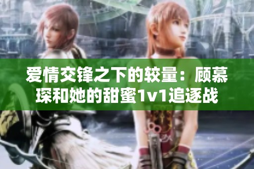 愛情交鋒之下的較量：顧慕琛和她的甜蜜1v1追逐戰