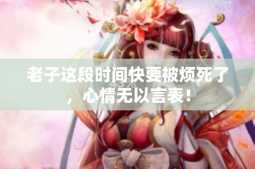 老子這段時間快要被煩死了，心情無以言表！