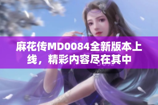 麻花傳MD0084全新版本上線，精彩內容盡在其中