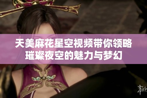 天美麻花星空視頻帶你領(lǐng)略璀璨夜空的魅力與夢幻
