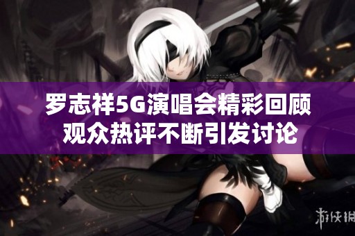 羅志祥5G演唱會(huì)精彩回顧 觀眾熱評(píng)不斷引發(fā)討論
