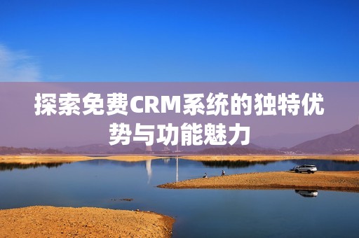 探索免費CRM系統的獨特優勢與功能魅力