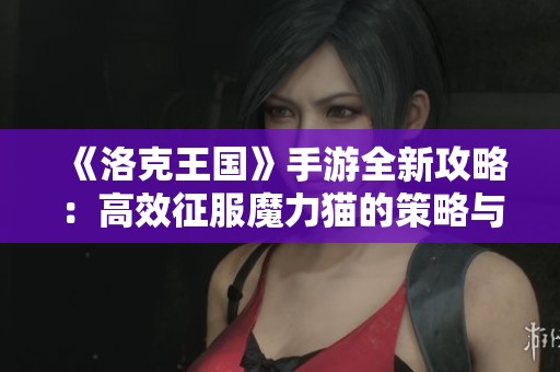 《洛克王國》手游全新攻略：高效征服魔力貓的策略與挑戰技巧