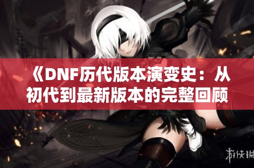 《DNF歷代版本演變史：從初代到最新版本的完整回顧》