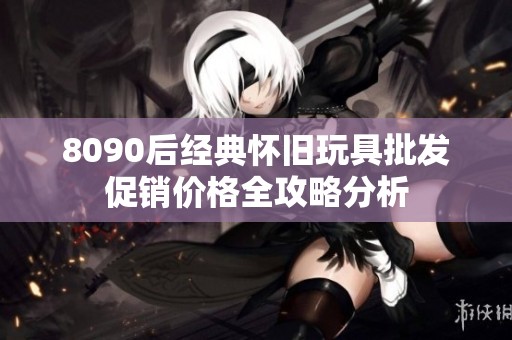 8090后經典懷舊玩具批發促銷價格全攻略分析