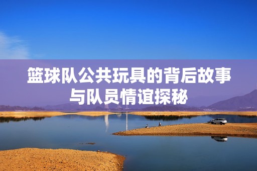 籃球隊公共玩具的背后故事與隊員情誼探秘