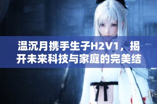 溫沉月攜手生子H2V1，揭開未來科技與家庭的完美結(jié)合