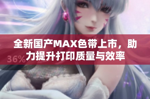 全新國產MAX色帶上市，助力提升打印質量與效率