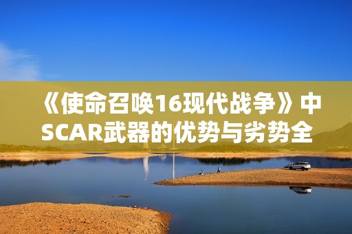 《使命召喚16現(xiàn)代戰(zhàn)爭》中SCAR武器的優(yōu)勢與劣勢全面解析