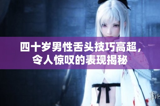 四十歲男性舌頭技巧高超，令人驚嘆的表現(xiàn)揭秘