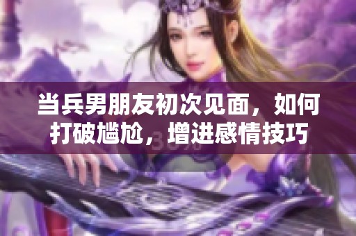當兵男朋友初次見面，如何打破尷尬，增進感情技巧