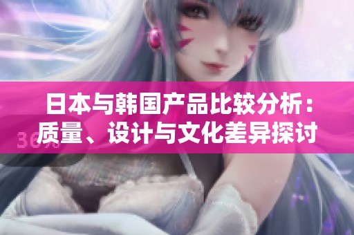 日本與韓國產(chǎn)品比較分析：質(zhì)量、設(shè)計與文化差異探討