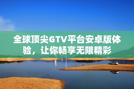 全球頂尖GTV平臺安卓版體驗，讓你暢享無限精彩