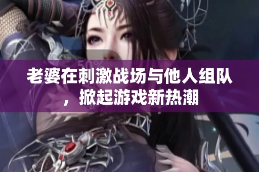 老婆在刺激戰場與他人組隊，掀起游戲新熱潮
