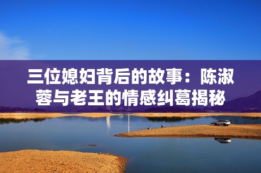 三位媳婦背后的故事：陳淑蓉與老王的情感糾葛揭秘