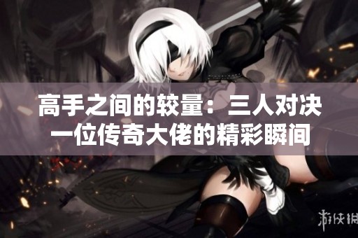 高手之間的較量：三人對決一位傳奇大佬的精彩瞬間